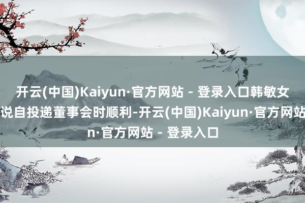 开云(中国)Kaiyun·官方网站 - 登录入口韩敏女士的离职陈说自投递董事会时顺利-开云(中国)Kaiyun·官方网站 - 登录入口