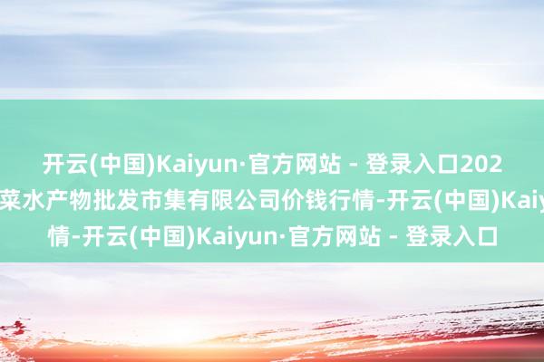 开云(中国)Kaiyun·官方网站 - 登录入口2025年3月7日青岛市城阳蔬菜水产物批发市集有限公司价钱行情-开云(中国)Kaiyun·官方网站 - 登录入口