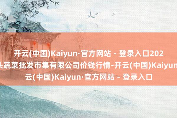 开云(中国)Kaiyun·官方网站 - 登录入口2025年3月7日青岛东庄头蔬菜批发市集有限公司价钱行情-开云(中国)Kaiyun·官方网站 - 登录入口