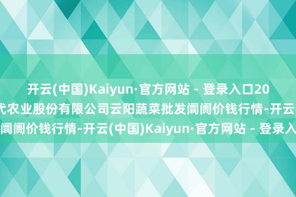 开云(中国)Kaiyun·官方网站 - 登录入口2025年3月7日陕西泾云当代农业股份有限公司云阳蔬菜批发阛阓价钱行情-开云(中国)Kaiyun·官方网站 - 登录入口