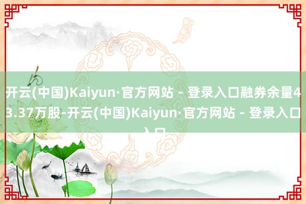 开云(中国)Kaiyun·官方网站 - 登录入口融券余量43.37万股-开云(中国)Kaiyun·官方网站 - 登录入口