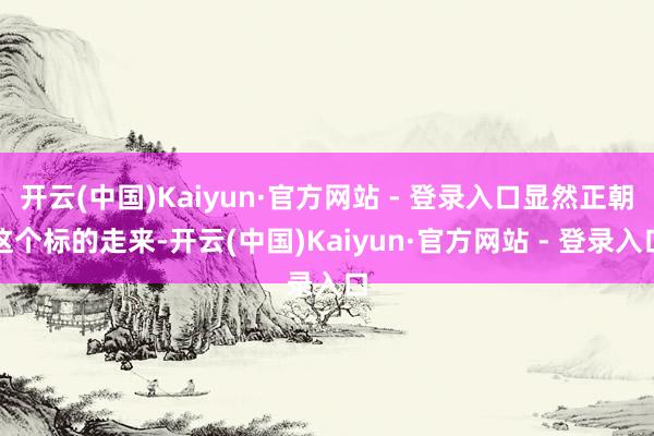 开云(中国)Kaiyun·官方网站 - 登录入口显然正朝这个标的走来-开云(中国)Kaiyun·官方网站 - 登录入口