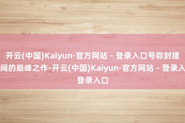 开云(中国)Kaiyun·官方网站 - 登录入口号称封建时间的巅峰之作-开云(中国)Kaiyun·官方网站 - 登录入口