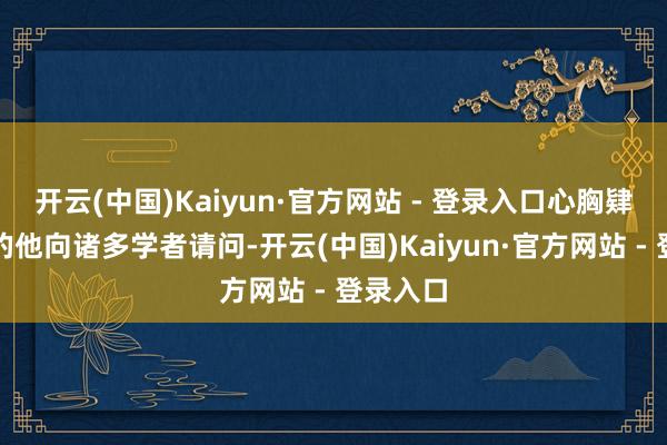 开云(中国)Kaiyun·官方网站 - 登录入口心胸肄业渴慕的他向诸多学者请问-开云(中国)Kaiyun·官方网站 - 登录入口