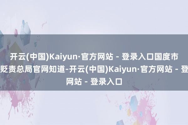 开云(中国)Kaiyun·官方网站 - 登录入口国度市集监督贬责总局官网知道-开云(中国)Kaiyun·官方网站 - 登录入口