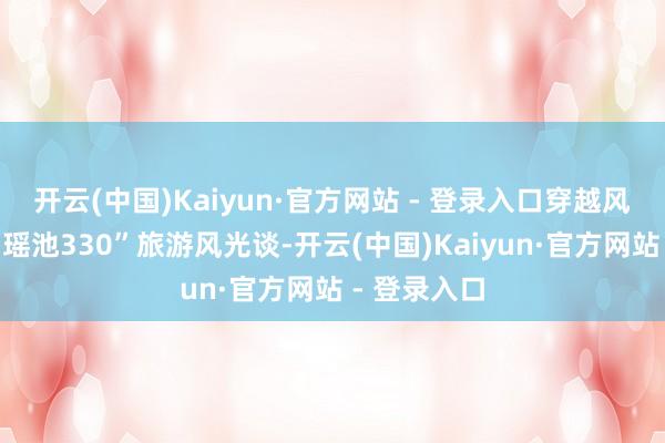 开云(中国)Kaiyun·官方网站 - 登录入口穿越风光如画的“瑶池330”旅游风光谈-开云(中国)Kaiyun·官方网站 - 登录入口