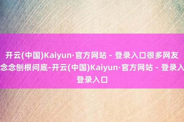 开云(中国)Kaiyun·官方网站 - 登录入口很多网友仍念念刨根问底-开云(中国)Kaiyun·官方网站 - 登录入口
