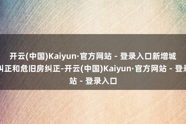 开云(中国)Kaiyun·官方网站 - 登录入口新增城中村纠正和危旧房纠正-开云(中国)Kaiyun·官方网站 - 登录入口
