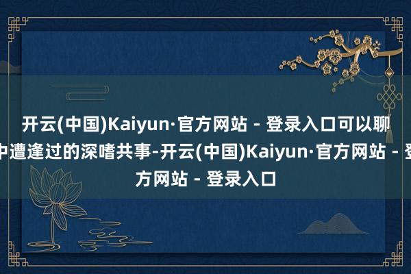 开云(中国)Kaiyun·官方网站 - 登录入口可以聊聊使命中遭逢过的深嗜共事-开云(中国)Kaiyun·官方网站 - 登录入口