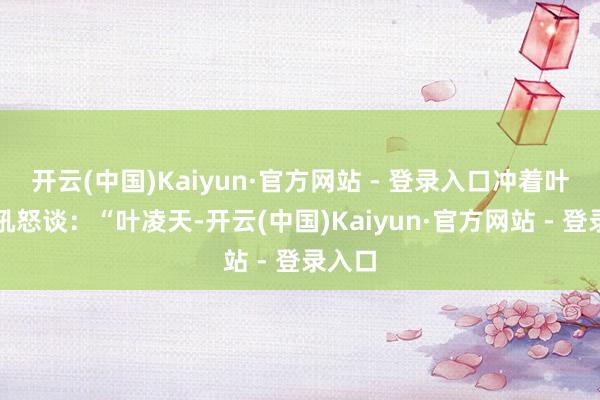开云(中国)Kaiyun·官方网站 - 登录入口冲着叶凌天吼怒谈：“叶凌天-开云(中国)Kaiyun·官方网站 - 登录入口