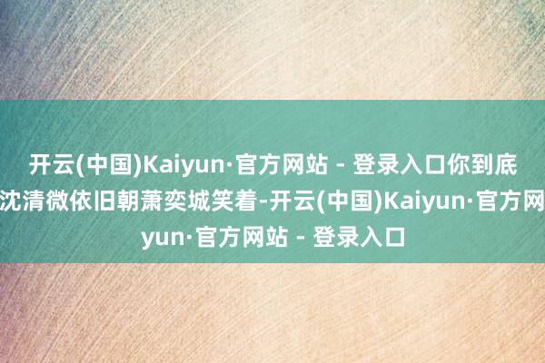 开云(中国)Kaiyun·官方网站 - 登录入口你到底再闹什么？”沈清微依旧朝萧奕城笑着-开云(中国)Kaiyun·官方网站 - 登录入口