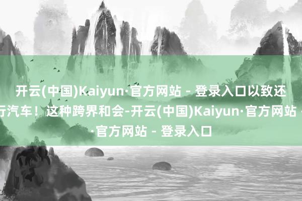 开云(中国)Kaiyun·官方网站 - 登录入口以致还能长途运行汽车！这种跨界和会-开云(中国)Kaiyun·官方网站 - 登录入口