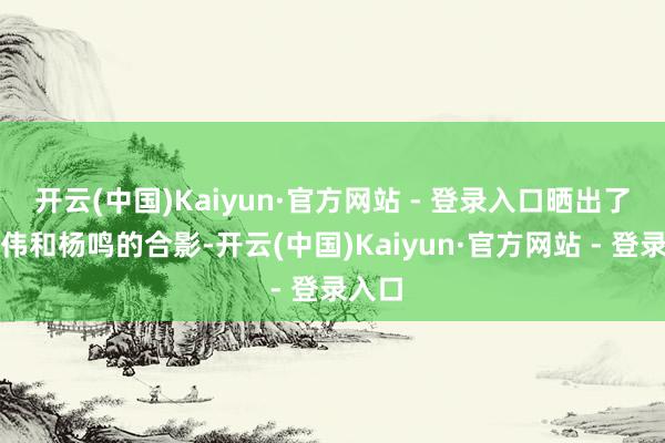 开云(中国)Kaiyun·官方网站 - 登录入口晒出了刘维伟和杨鸣的合影-开云(中国)Kaiyun·官方网站 - 登录入口