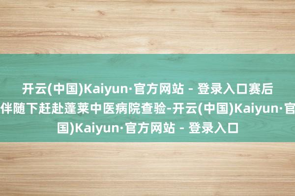 开云(中国)Kaiyun·官方网站 - 登录入口赛后第一时代在队医的伴随下赶赴蓬莱中医病院查验-开云(中国)Kaiyun·官方网站 - 登录入口
