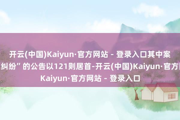 开云(中国)Kaiyun·官方网站 - 登录入口其中案由为“买卖公约纠纷”的公告以121则居首-开云(中国)Kaiyun·官方网站 - 登录入口