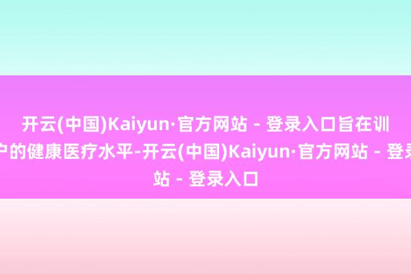 开云(中国)Kaiyun·官方网站 - 登录入口旨在训诫住户的健康医疗水平-开云(中国)Kaiyun·官方网站 - 登录入口