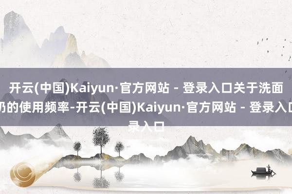 开云(中国)Kaiyun·官方网站 - 登录入口关于洗面奶的使用频率-开云(中国)Kaiyun·官方网站 - 登录入口