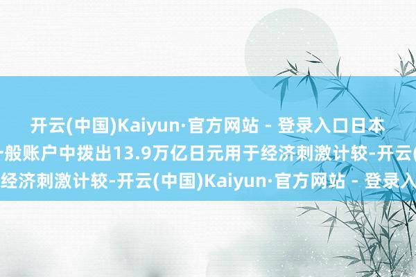开云(中国)Kaiyun·官方网站 - 登录入口日本首相石破茂：政府将从一般账户中拨出13.9万亿日元用于经济刺激计较-开云(中国)Kaiyun·官方网站 - 登录入口