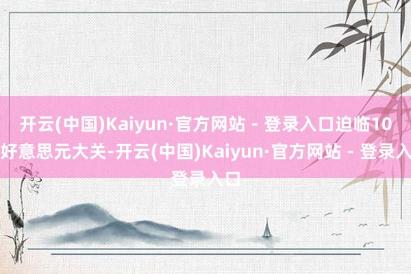 开云(中国)Kaiyun·官方网站 - 登录入口迫临10万好意思元大关-开云(中国)Kaiyun·官方网站 - 登录入口