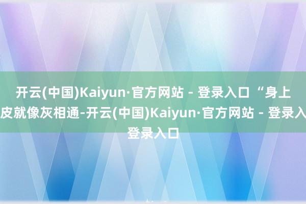 开云(中国)Kaiyun·官方网站 - 登录入口 “身上的皮就像灰相通-开云(中国)Kaiyun·官方网站 - 登录入口