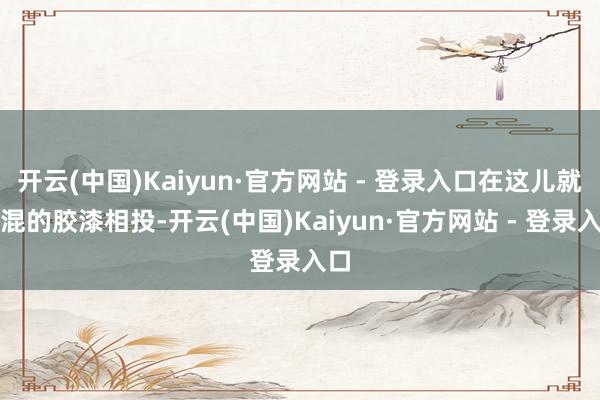 开云(中国)Kaiyun·官方网站 - 登录入口在这儿就能混的胶漆相投-开云(中国)Kaiyun·官方网站 - 登录入口
