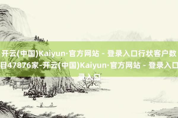 开云(中国)Kaiyun·官方网站 - 登录入口行状客户数目47876家-开云(中国)Kaiyun·官方网站 - 登录入口