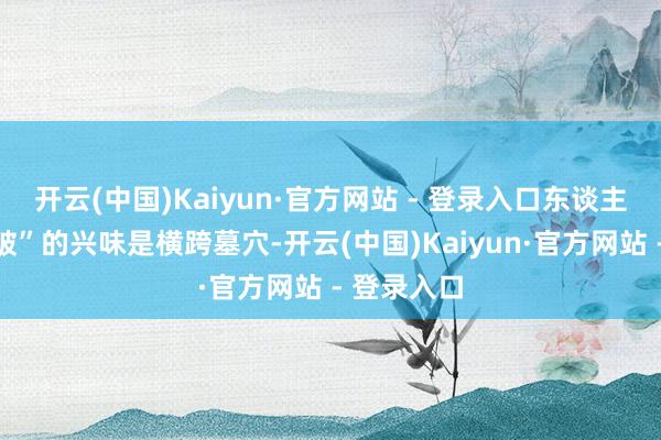 开云(中国)Kaiyun·官方网站 - 登录入口东谈主一火家也破”的兴味是横跨墓穴-开云(中国)Kaiyun·官方网站 - 登录入口