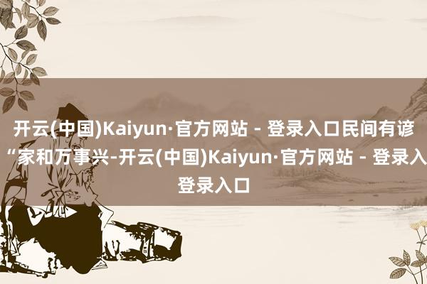 开云(中国)Kaiyun·官方网站 - 登录入口民间有谚：“家和万事兴-开云(中国)Kaiyun·官方网站 - 登录入口