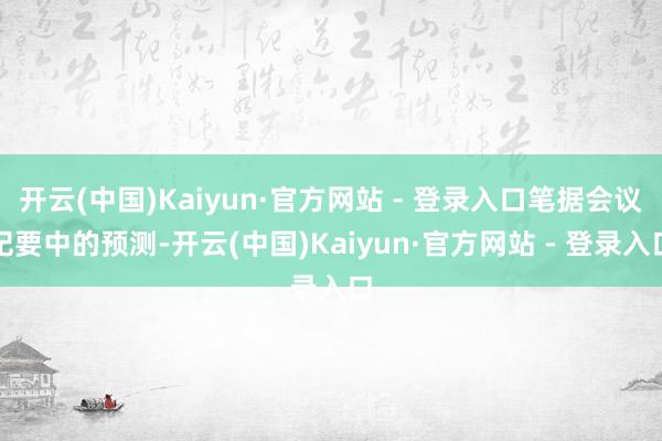开云(中国)Kaiyun·官方网站 - 登录入口笔据会议纪要中的预测-开云(中国)Kaiyun·官方网站 - 登录入口