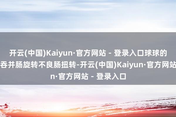开云(中国)Kaiyun·官方网站 - 登录入口球球的病是胃穿孔吞并肠旋转不良肠扭转-开云(中国)Kaiyun·官方网站 - 登录入口