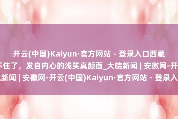 开云(中国)Kaiyun·官方网站 - 登录入口西藏老东谈主的幸福糊口藏不住了，发自内心的浅笑真颜面_大皖新闻 | 安徽网-开云(中国)Kaiyun·官方网站 - 登录入口