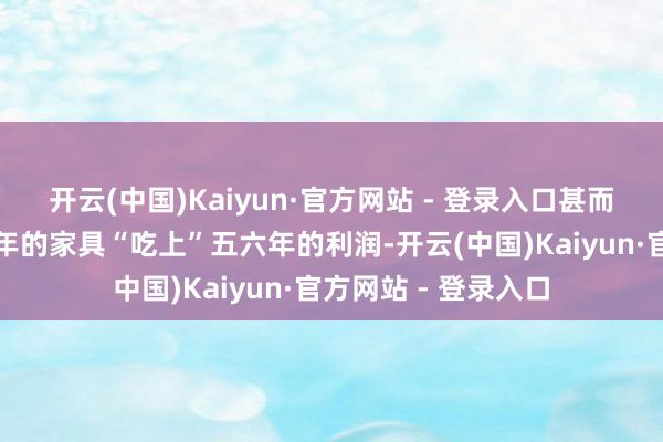 开云(中国)Kaiyun·官方网站 - 登录入口甚而许多公司能靠一两年的家具“吃上”五六年的利润-开云(中国)Kaiyun·官方网站 - 登录入口