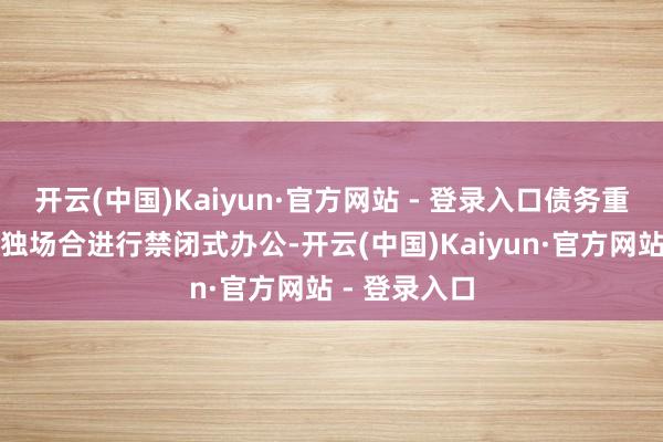 开云(中国)Kaiyun·官方网站 - 登录入口债务重组团队在孤独场合进行禁闭式办公-开云(中国)Kaiyun·官方网站 - 登录入口