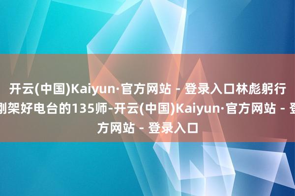 开云(中国)Kaiyun·官方网站 - 登录入口林彪躬行下令给刚架好电台的135师-开云(中国)Kaiyun·官方网站 - 登录入口