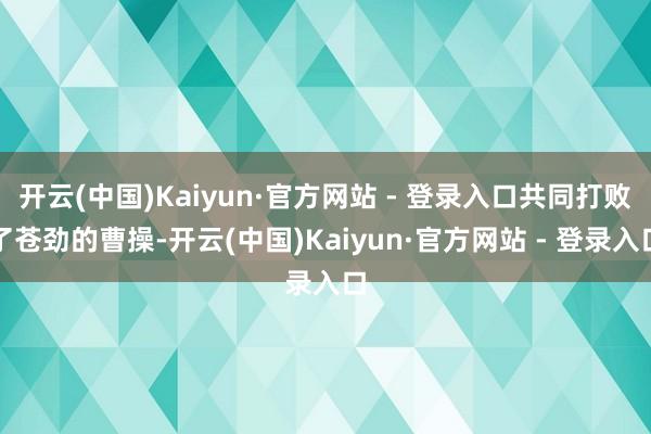 开云(中国)Kaiyun·官方网站 - 登录入口共同打败了苍劲的曹操-开云(中国)Kaiyun·官方网站 - 登录入口