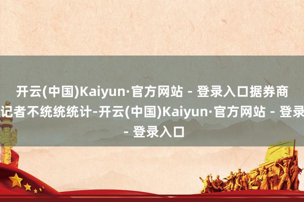 开云(中国)Kaiyun·官方网站 - 登录入口据券商中国记者不统统统计-开云(中国)Kaiyun·官方网站 - 登录入口