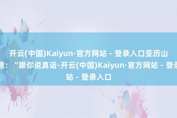 开云(中国)Kaiyun·官方网站 - 登录入口亚历山大示意：“跟你说真话-开云(中国)Kaiyun·官方网站 - 登录入口