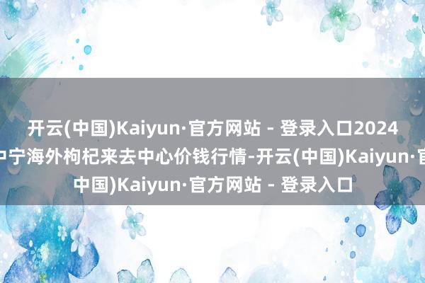 开云(中国)Kaiyun·官方网站 - 登录入口2024年12月18日宁夏·中宁海外枸杞来去中心价钱行情-开云(中国)Kaiyun·官方网站 - 登录入口