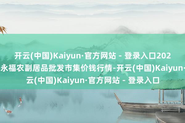 开云(中国)Kaiyun·官方网站 - 登录入口2024年12月18日天长市永福农副居品批发市集价钱行情-开云(中国)Kaiyun·官方网站 - 登录入口