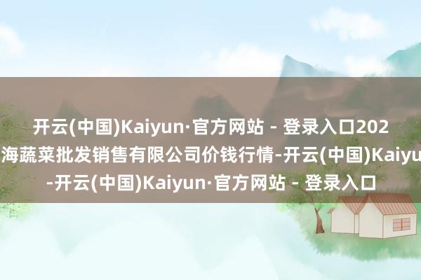 开云(中国)Kaiyun·官方网站 - 登录入口2024年12月18日孝义市绿海蔬菜批发销售有限公司价钱行情-开云(中国)Kaiyun·官方网站 - 登录入口