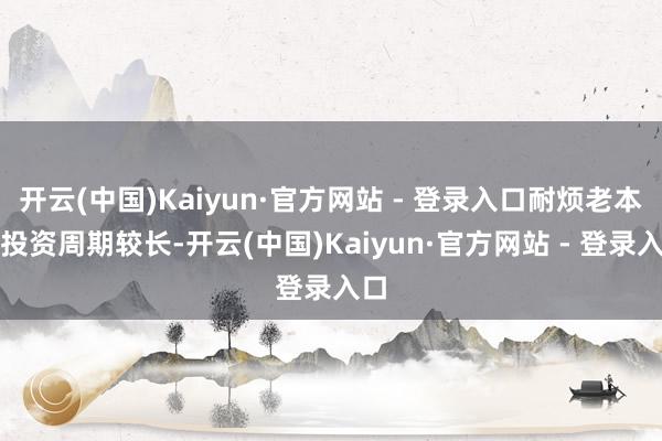 开云(中国)Kaiyun·官方网站 - 登录入口耐烦老本的投资周期较长-开云(中国)Kaiyun·官方网站 - 登录入口