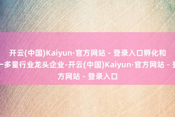 开云(中国)Kaiyun·官方网站 - 登录入口孵化和培植了一多量行业龙头企业-开云(中国)Kaiyun·官方网站 - 登录入口