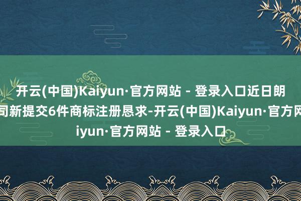 开云(中国)Kaiyun·官方网站 - 登录入口近日朗姿股份有限公司新提交6件商标注册恳求-开云(中国)Kaiyun·官方网站 - 登录入口