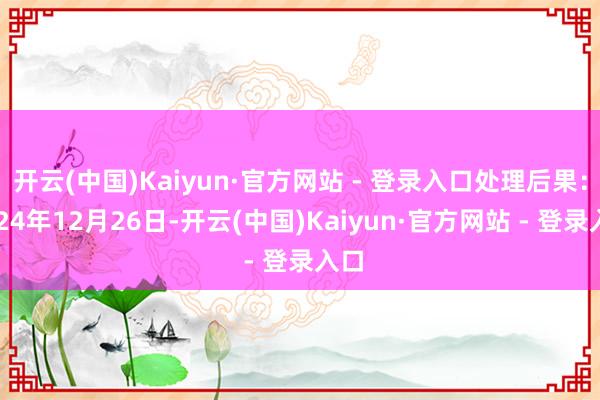 开云(中国)Kaiyun·官方网站 - 登录入口处理后果：2024年12月26日-开云(中国)Kaiyun·官方网站 - 登录入口