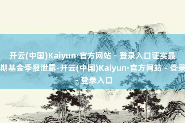 开云(中国)Kaiyun·官方网站 - 登录入口证实最新一期基金季报泄露-开云(中国)Kaiyun·官方网站 - 登录入口