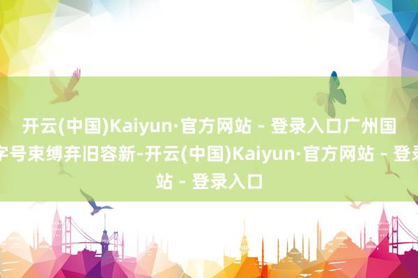 开云(中国)Kaiyun·官方网站 - 登录入口广州国企老字号束缚弃旧容新-开云(中国)Kaiyun·官方网站 - 登录入口