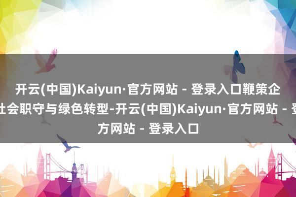 开云(中国)Kaiyun·官方网站 - 登录入口鞭策企业履行社会职守与绿色转型-开云(中国)Kaiyun·官方网站 - 登录入口