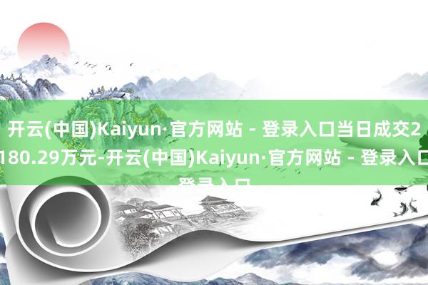 开云(中国)Kaiyun·官方网站 - 登录入口当日成交2180.29万元-开云(中国)Kaiyun·官方网站 - 登录入口