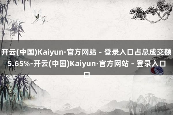 开云(中国)Kaiyun·官方网站 - 登录入口占总成交额5.65%-开云(中国)Kaiyun·官方网站 - 登录入口