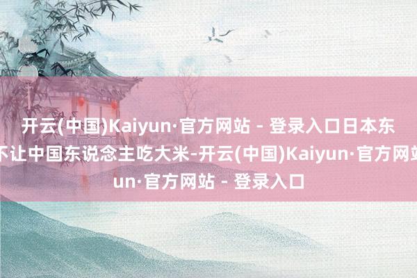 开云(中国)Kaiyun·官方网站 - 登录入口日本东说念主致使不让中国东说念主吃大米-开云(中国)Kaiyun·官方网站 - 登录入口